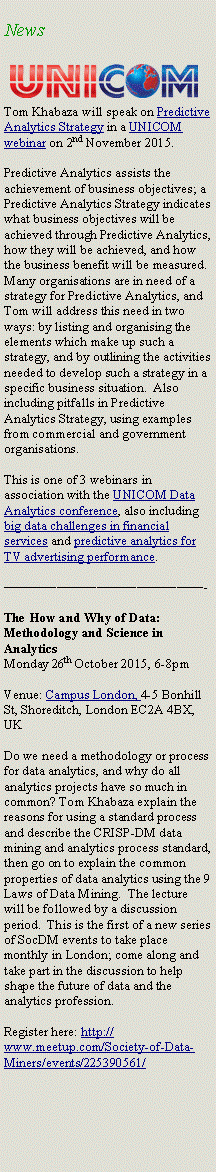 Text Box: News￼Tom Khabaza will speak on Predictive Analytics Strategy in a UNICOM webinar on 2nd November 2015.Predictive Analytics assists the achievement of business objectives; a Predictive Analytics Strategy indicates what business objectives will be achieved through Predictive Analytics, how they will be achieved, and how the business benefit will be measured. Many organisations are in need of a strategy for Predictive Analytics, and Tom will address this need in two ways: by listing and organising the elements which make up such a strategy, and by outlining the activities needed to develop such a strategy in a specific business situation.  Also including pitfalls in Predictive Analytics Strategy, using examples from commercial and government organisations.This is one of 3 webinars in association with the UNICOM Data Analytics conference, also including big data challenges in financial services and predictive analytics for TV advertising performance.———————————————-The How and Why of Data: Methodology and Science in AnalyticsMonday 26th October 2015, 6-8pmVenue: Campus London, 4-5 Bonhill St, Shoreditch, London EC2A 4BX, UKDo we need a methodology or process for data analytics, and why do all analytics projects have so much in common? Tom Khabaza explain the reasons for using a standard process and describe the CRISP-DM data mining and analytics process standard, then go on to explain the common properties of data analytics using the 9 Laws of Data Mining.  The lecture will be followed by a discussion period.  This is the first of a new series of SocDM events to take place monthly in London; come along and take part in the discussion to help shape the future of data and the analytics profession.Register here: http://www.meetup.com/Society-of-Data-Miners/events/225390561/